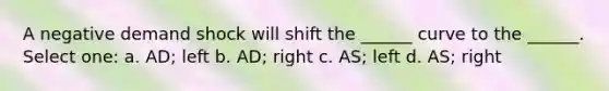 A negative demand shock will shift the ______ curve to the ______. Select one: a. AD; left b. AD; right c. AS; left d. AS; right