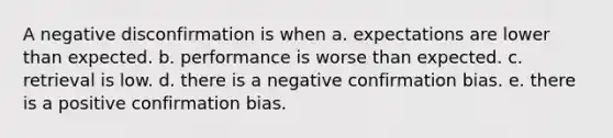 A negative disconfirmation is when a. expectations are lower than expected. b. performance is worse than expected. c. retrieval is low. d. there is a negative confirmation bias. e. there is a positive confirmation bias.