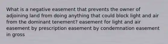 What is a negative easement that prevents the owner of adjoining land from doing anything that could block light and air from the dominant tenement? easement for light and air easement by prescription easement by condemnation easement in gross