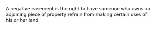 A negative easement is the right to have someone who owns an adjoining piece of property refrain from making certain uses of his or her land.