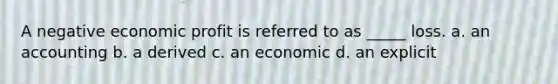 A negative economic profit is referred to as _____ loss. a. an accounting b. a derived c. an economic d. an explicit