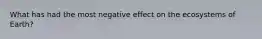 What has had the most negative effect on the ecosystems of Earth?