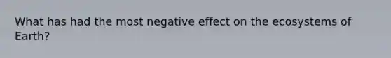 What has had the most negative effect on the ecosystems of Earth?