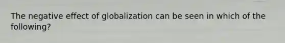 The negative effect of globalization can be seen in which of the following?