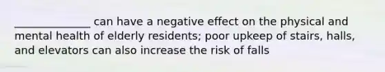 ______________ can have a negative effect on the physical and mental health of elderly residents; poor upkeep of stairs, halls, and elevators can also increase the risk of falls