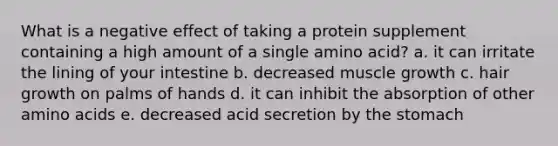 What is a negative effect of taking a protein supplement containing a high amount of a single amino acid? a. it can irritate the lining of your intestine b. decreased muscle growth c. hair growth on palms of hands d. it can inhibit the absorption of other amino acids e. decreased acid secretion by the stomach