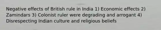 Negative effects of British rule in India 1) Economic effects 2) Zamindars 3) Colonist ruler were degrading and arrogant 4) Disrespecting Indian culture and religious beliefs