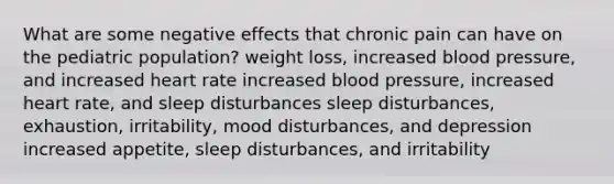 What are some negative effects that chronic pain can have on the pediatric population? weight loss, increased blood pressure, and increased heart rate increased blood pressure, increased heart rate, and sleep disturbances sleep disturbances, exhaustion, irritability, mood disturbances, and depression increased appetite, sleep disturbances, and irritability