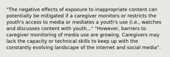 "The negative effects of exposure to inappropriate content can potentially be mitigated if a caregiver monitors or restricts the youth's access to media or mediates a youth's use (i.e., watches and discusses content with youth..." "However, barriers to caregiver monitoring of media use are growing. Caregivers may lack the capacity or technical skills to keep up with the constantly evolving landscape of the internet and social media".