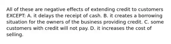 All of these are negative effects of extending credit to customers EXCEPT: A. it delays the receipt of cash. B. it creates a borrowing situation for the owners of the business providing credit. C. some customers with credit will not pay. D. it increases the cost of selling.