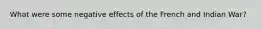 What were some negative effects of the French and Indian War?