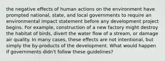 the negative effects of human actions on the environment have prompted national, state, and local governments to require an environmental impact statement before any development project begins. For example, construction of a new factory might destroy the habitat of birds, divert the water flow of a stream, or damage air quality. In many cases, these effects are not intentional, but simply the by-products of the development. What would happen if governments didn't follow these guidelines?