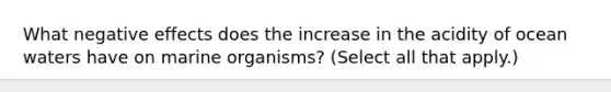 What negative effects does the increase in the acidity of ocean waters have on marine organisms? (Select all that apply.)