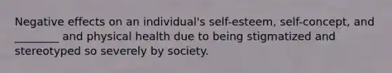 Negative effects on an individual's self-esteem, self-concept, and ________ and physical health due to being stigmatized and stereotyped so severely by society.