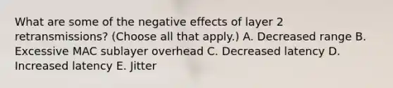 What are some of the negative effects of layer 2 retransmissions? (Choose all that apply.) A. Decreased range B. Excessive MAC sublayer overhead C. Decreased latency D. Increased latency E. Jitter