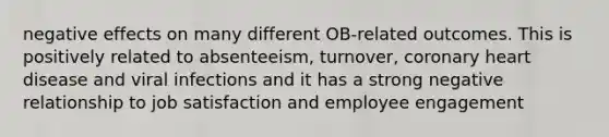 negative effects on many different OB-related outcomes. This is positively related to absenteeism, turnover, coronary heart disease and viral infections and it has a strong negative relationship to job satisfaction and employee engagement