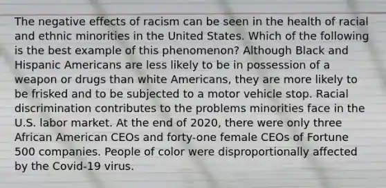 The negative effects of racism can be seen in the health of racial and ethnic minorities in the United States. Which of the following is the best example of this phenomenon? Although Black and Hispanic Americans are less likely to be in possession of a weapon or drugs than white Americans, they are more likely to be frisked and to be subjected to a motor vehicle stop. Racial discrimination contributes to the problems minorities face in the U.S. labor market. At the end of 2020, there were only three African American CEOs and forty-one female CEOs of Fortune 500 companies. People of color were disproportionally affected by the Covid-19 virus.