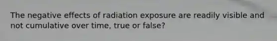 The negative effects of radiation exposure are readily visible and not cumulative over time, true or false?