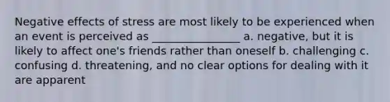 Negative effects of stress are most likely to be experienced when an event is perceived as ________________ a. negative, but it is likely to affect one's friends rather than oneself b. challenging c. confusing d. threatening, and no clear options for dealing with it are apparent