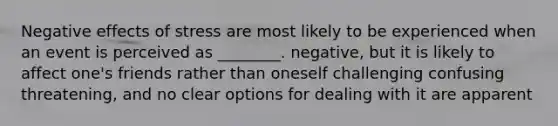 Negative effects of stress are most likely to be experienced when an event is perceived as ________. negative, but it is likely to affect one's friends rather than oneself challenging confusing threatening, and no clear options for dealing with it are apparent