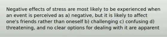 Negative effects of stress are most likely to be experienced when an event is perceived as a) negative, but it is likely to affect one's friends rather than oneself b) challenging c) confusing d) threatening, and no clear options for dealing with it are apparent