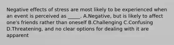 Negative effects of stress are most likely to be experienced when an event is perceived as _____. A.Negative, but is likely to affect one's friends rather than oneself B.Challenging C.Confusing D.Threatening, and no clear options for dealing with it are apparent