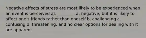 Negative effects of stress are most likely to be experienced when an event is perceived as ________. a. negative, but it is likely to affect one's friends rather than oneself b. challenging c. confusing d. threatening, and no clear options for dealing with it are apparent