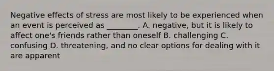 Negative effects of stress are most likely to be experienced when an event is perceived as ________. A. negative, but it is likely to affect one's friends rather than oneself B. challenging C. confusing D. threatening, and no clear options for dealing with it are apparent