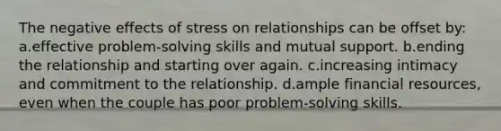 The negative effects of stress on relationships can be offset by: a.effective problem-solving skills and mutual support. b.ending the relationship and starting over again. c.increasing intimacy and commitment to the relationship. d.ample financial resources, even when the couple has poor problem-solving skills.