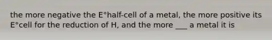 the more negative the E°half-cell of a metal, the more positive its E°cell for the reduction of H, and the more ___ a metal it is