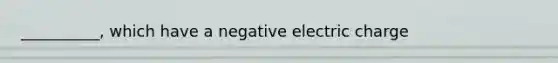 __________, which have a negative electric charge