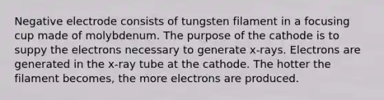 Negative electrode consists of tungsten filament in a focusing cup made of molybdenum. The purpose of the cathode is to suppy the electrons necessary to generate x-rays. Electrons are generated in the x-ray tube at the cathode. The hotter the filament becomes, the more electrons are produced.