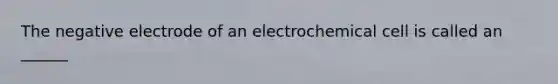 The negative electrode of an electrochemical cell is called an ______