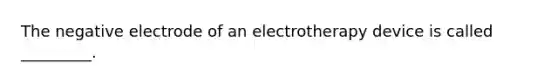 The negative electrode of an electrotherapy device is called _________.