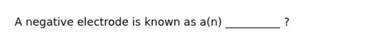 A negative electrode is known as a(n) __________ ?