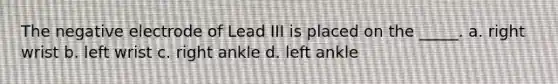 The negative electrode of Lead III is placed on the _____. a. right wrist b. left wrist c. right ankle d. left ankle