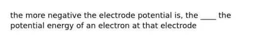 the more negative the electrode potential is, the ____ the potential energy of an electron at that electrode