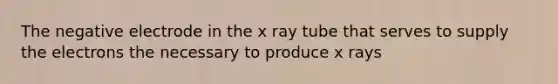 The negative electrode in the x ray tube that serves to supply the electrons the necessary to produce x rays