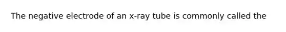 The negative electrode of an x-ray tube is commonly called the