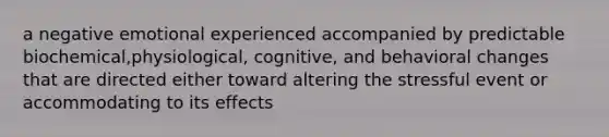 a negative emotional experienced accompanied by predictable biochemical,physiological, cognitive, and behavioral changes that are directed either toward altering the stressful event or accommodating to its effects