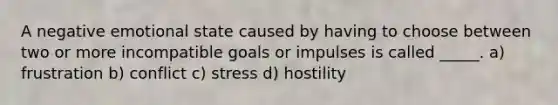 A negative emotional state caused by having to choose between two or more incompatible goals or impulses is called _____. a) frustration b) conflict c) stress d) hostility