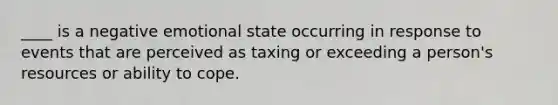 ____ is a negative emotional state occurring in response to events that are perceived as taxing or exceeding a person's resources or ability to cope.