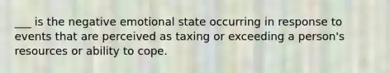 ___ is the negative emotional state occurring in response to events that are perceived as taxing or exceeding a person's resources or ability to cope.