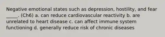 Negative emotional states such as depression, hostility, and fear _____. (Ch6) a. can reduce cardiovascular reactivity b. are unrelated to heart disease c. can affect immune system functioning d. generally reduce risk of chronic diseases