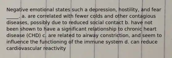 Negative emotional states such a depression, hostility, and fear _____. a. are correlated with fewer colds and other contagious diseases, possibly due to reduced social contact b. have not been shown to have a significant relationship to chronic heart disease (CHD) c. are related to airway constriction, and seem to influence the functioning of the immune system d. can reduce cardiovascular reactivity