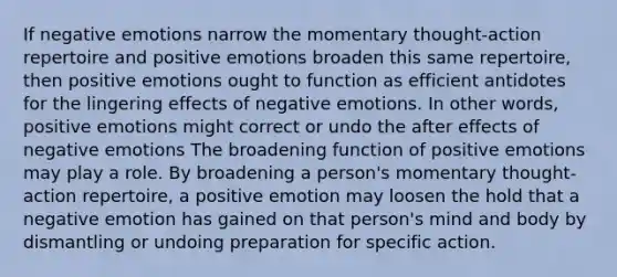 If negative emotions narrow the momentary thought-action repertoire and positive emotions broaden this same repertoire, then positive emotions ought to function as efficient antidotes for the lingering effects of negative emotions. In other words, positive emotions might correct or undo the after effects of negative emotions The broadening function of positive emotions may play a role. By broadening a person's momentary thought-action repertoire, a positive emotion may loosen the hold that a negative emotion has gained on that person's mind and body by dismantling or undoing preparation for specific action.