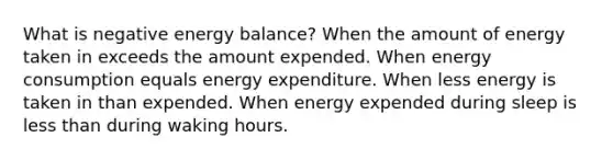 What is negative energy balance? When the amount of energy taken in exceeds the amount expended. When energy consumption equals energy expenditure. When less energy is taken in than expended. When energy expended during sleep is <a href='https://www.questionai.com/knowledge/k7BtlYpAMX-less-than' class='anchor-knowledge'>less than</a> during waking hours.