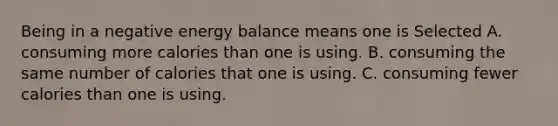 Being in a negative energy balance means one is Selected A. consuming more calories than one is using. B. consuming the same number of calories that one is using. C. consuming fewer calories than one is using.