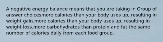 A negative energy balance means that you are taking in Group of answer choicesmore calories than your body uses up, resulting in weight gain.more calories than your body uses up, resulting in weight loss.more carbohydrates than protein and fat.the same number of calories daily from each food group.