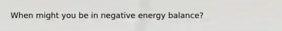 When might you be in negative energy balance?